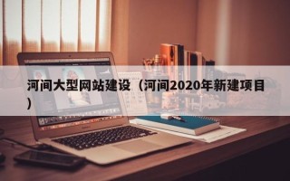 兰考河间大型网站建设（河间2020年新建项目）