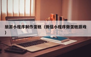 兰考旅游小程序制作蛋糕（微信小程序做蛋糕游戏）
